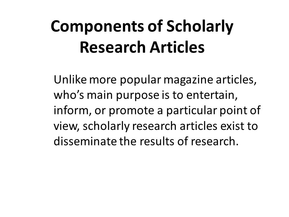 Components of Scholarly Research Articles Unlike more popular magazine articles, who’s main purpose is to entertain, inform, or promote a particular point of view, scholarly research articles exist to disseminate the results of research.