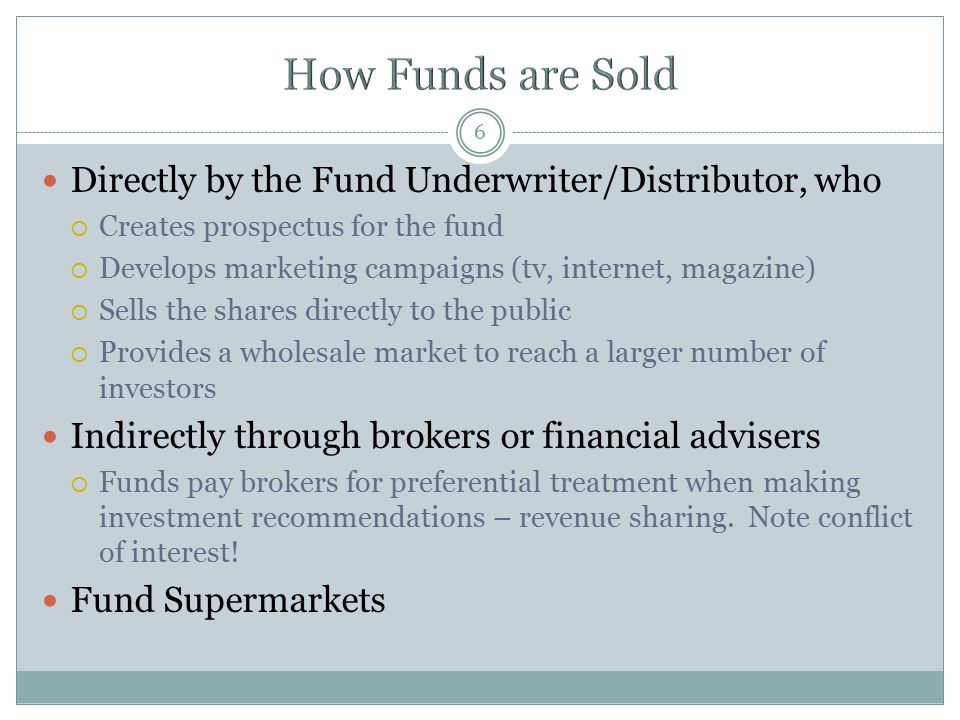 6 Directly by the Fund Underwriter/Distributor, who  Creates prospectus for the fund  Develops marketing campaigns (tv, internet, magazine)  Sells the shares directly to the public  Provides a wholesale market to reach a larger number of investors Indirectly through brokers or financial advisers  Funds pay brokers for preferential treatment when making investment recommendations – revenue sharing.