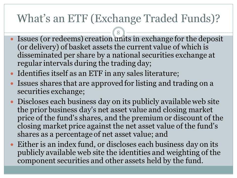 8 Issues (or redeems) creation units in exchange for the deposit (or delivery) of basket assets the current value of which is disseminated per share by a national securities exchange at regular intervals during the trading day; Identifies itself as an ETF in any sales literature; Issues shares that are approved for listing and trading on a securities exchange; Discloses each business day on its publicly available web site the prior business day s net asset value and closing market price of the fund s shares, and the premium or discount of the closing market price against the net asset value of the fund s shares as a percentage of net asset value; and Either is an index fund, or discloses each business day on its publicly available web site the identities and weighting of the component securities and other assets held by the fund.