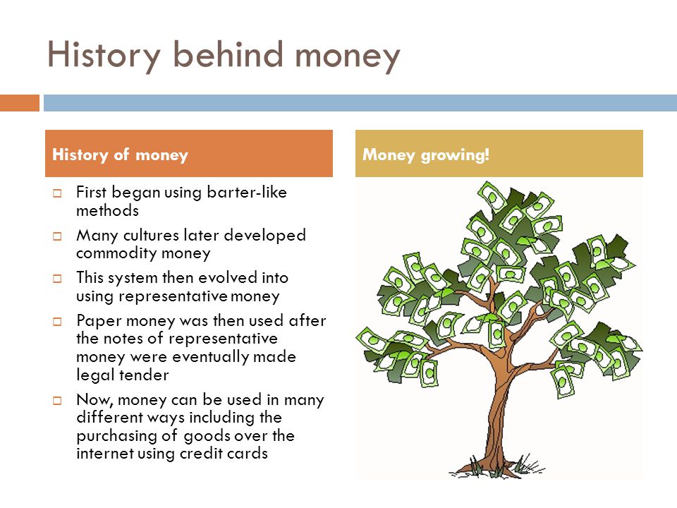 History behind money  First began using barter-like methods  Many cultures later developed commodity money  This system then evolved into using representative money  Paper money was then used after the notes of representative money were eventually made legal tender  Now, money can be used in many different ways including the purchasing of goods over the internet using credit cards History of moneyMoney growing!