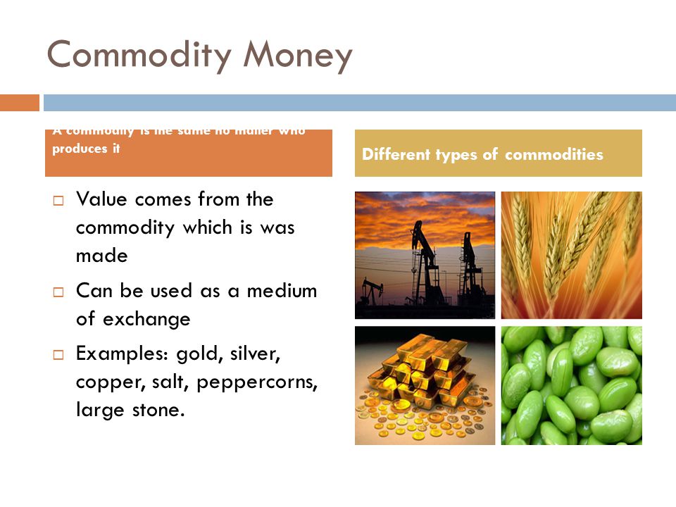 Commodity Money  Value comes from the commodity which is was made  Can be used as a medium of exchange  Examples: gold, silver, copper, salt, peppercorns, large stone.
