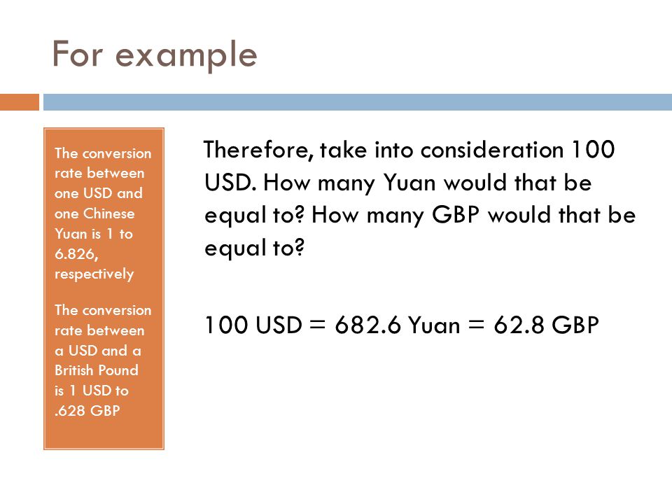 For example The conversion rate between one USD and one Chinese Yuan is 1 to 6.826, respectively The conversion rate between a USD and a British Pound is 1 USD to.628 GBP Therefore, take into consideration 100 USD.