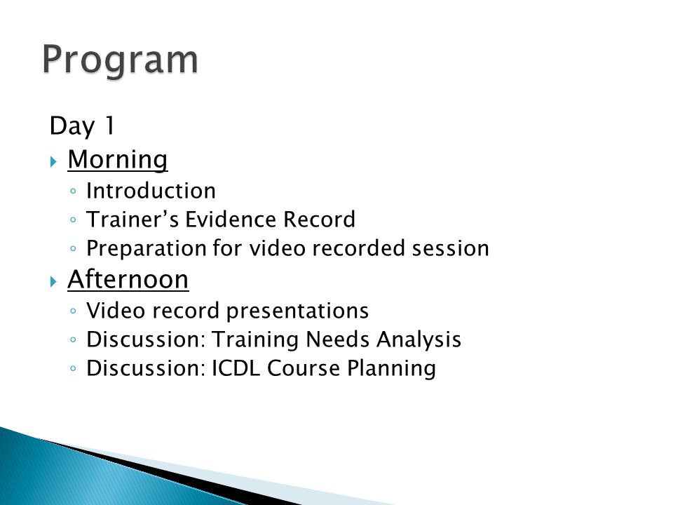 Day 1  Morning ◦ Introduction ◦ Trainer’s Evidence Record ◦ Preparation for video recorded session  Afternoon ◦ Video record presentations ◦ Discussion: Training Needs Analysis ◦ Discussion: ICDL Course Planning