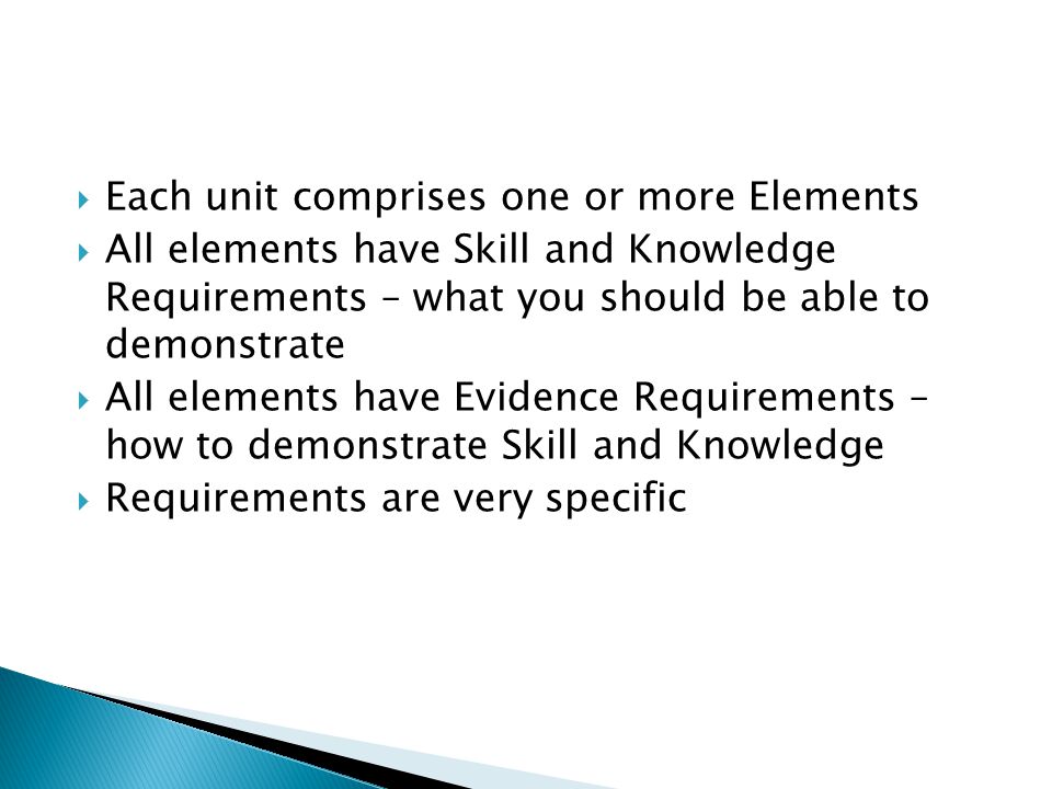  Each unit comprises one or more Elements  All elements have Skill and Knowledge Requirements – what you should be able to demonstrate  All elements have Evidence Requirements – how to demonstrate Skill and Knowledge  Requirements are very specific