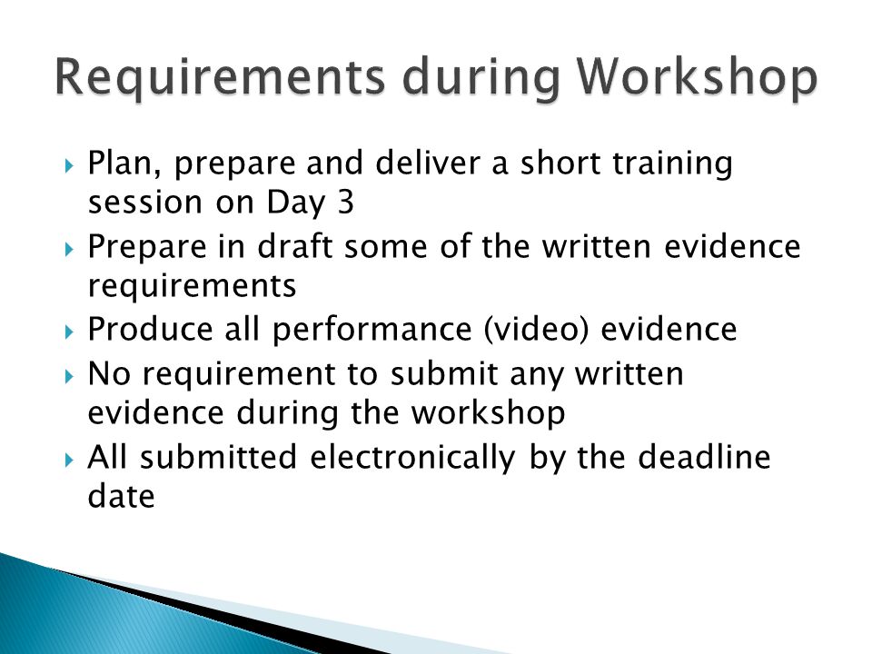  Plan, prepare and deliver a short training session on Day 3  Prepare in draft some of the written evidence requirements  Produce all performance (video) evidence  No requirement to submit any written evidence during the workshop  All submitted electronically by the deadline date
