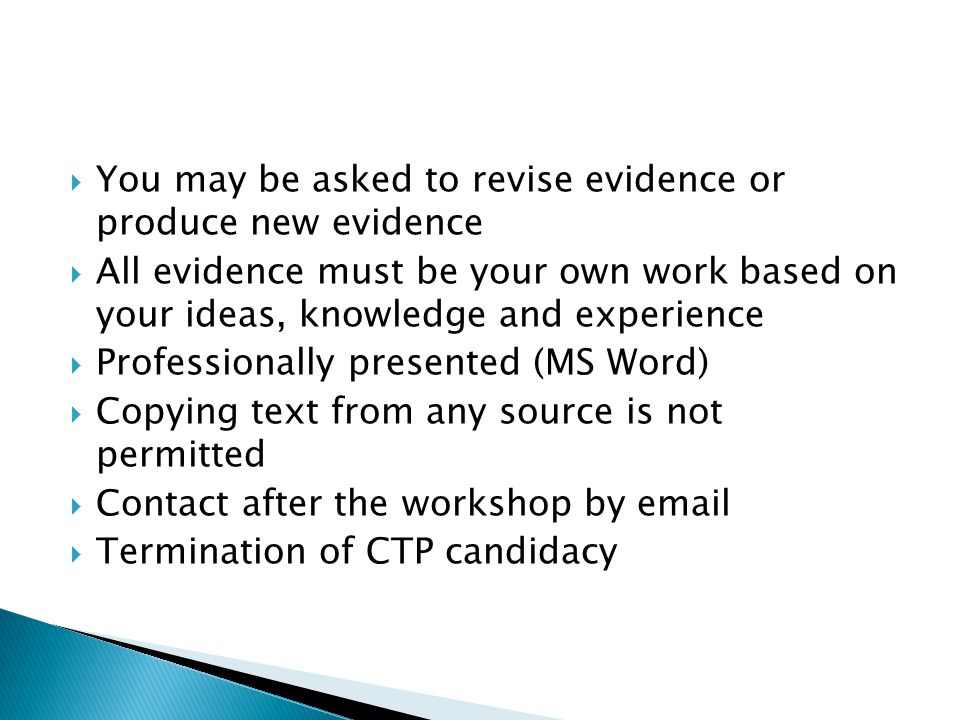  You may be asked to revise evidence or produce new evidence  All evidence must be your own work based on your ideas, knowledge and experience  Professionally presented (MS Word)  Copying text from any source is not permitted  Contact after the workshop by   Termination of CTP candidacy