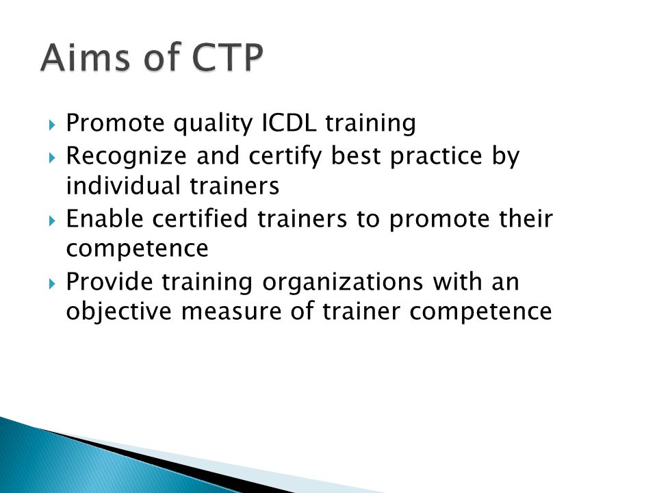  Promote quality ICDL training  Recognize and certify best practice by individual trainers  Enable certified trainers to promote their competence  Provide training organizations with an objective measure of trainer competence