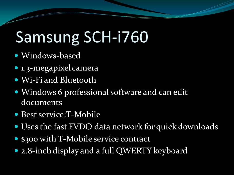 Samsung SCH-i760 Windows-based 1.3-megapixel camera Wi-Fi and Bluetooth Windows 6 professional software and can edit documents Best service:T-Mobile Uses the fast EVDO data network for quick downloads $300 with T-Mobile service contract 2.8-inch display and a full QWERTY keyboard