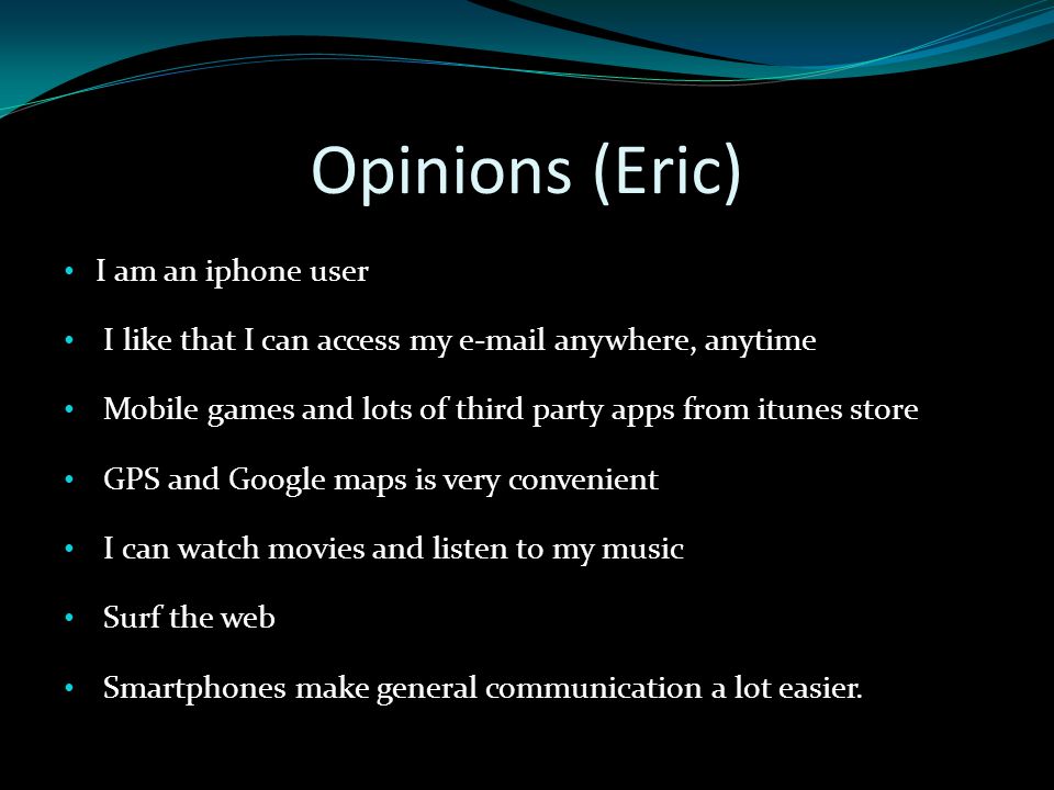 Opinions (Eric) I am an iphone user I like that I can access my  anywhere, anytime Mobile games and lots of third party apps from itunes store GPS and Google maps is very convenient I can watch movies and listen to my music Surf the web Smartphones make general communication a lot easier.