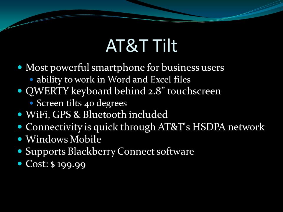 AT&T Tilt Most powerful smartphone for business users ability to work in Word and Excel files QWERTY keyboard behind 2.8 touchscreen Screen tilts 40 degrees WiFi, GPS & Bluetooth included Connectivity is quick through AT&T s HSDPA network Windows Mobile Supports Blackberry Connect software Cost: $