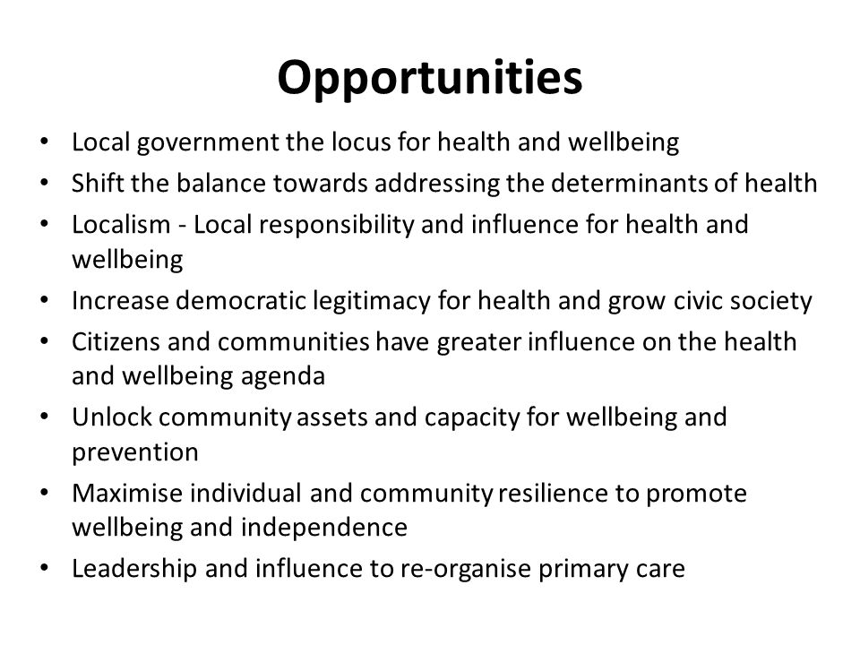 Opportunities Local government the locus for health and wellbeing Shift the balance towards addressing the determinants of health Localism - Local responsibility and influence for health and wellbeing Increase democratic legitimacy for health and grow civic society Citizens and communities have greater influence on the health and wellbeing agenda Unlock community assets and capacity for wellbeing and prevention Maximise individual and community resilience to promote wellbeing and independence Leadership and influence to re-organise primary care