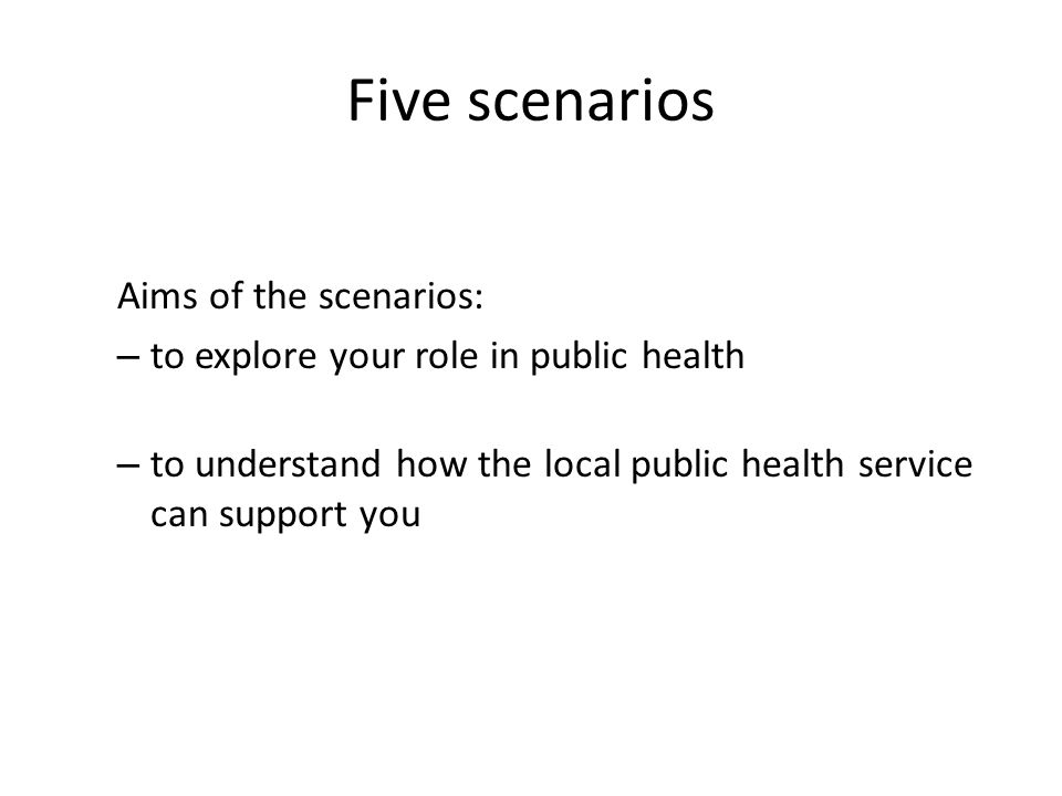 Five scenarios Aims of the scenarios: – to explore your role in public health – to understand how the local public health service can support you