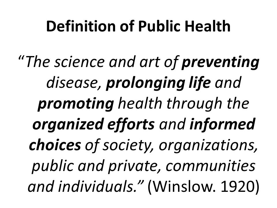 Definition of Public Health The science and art of preventing disease, prolonging life and promoting health through the organized efforts and informed choices of society, organizations, public and private, communities and individuals. (Winslow.