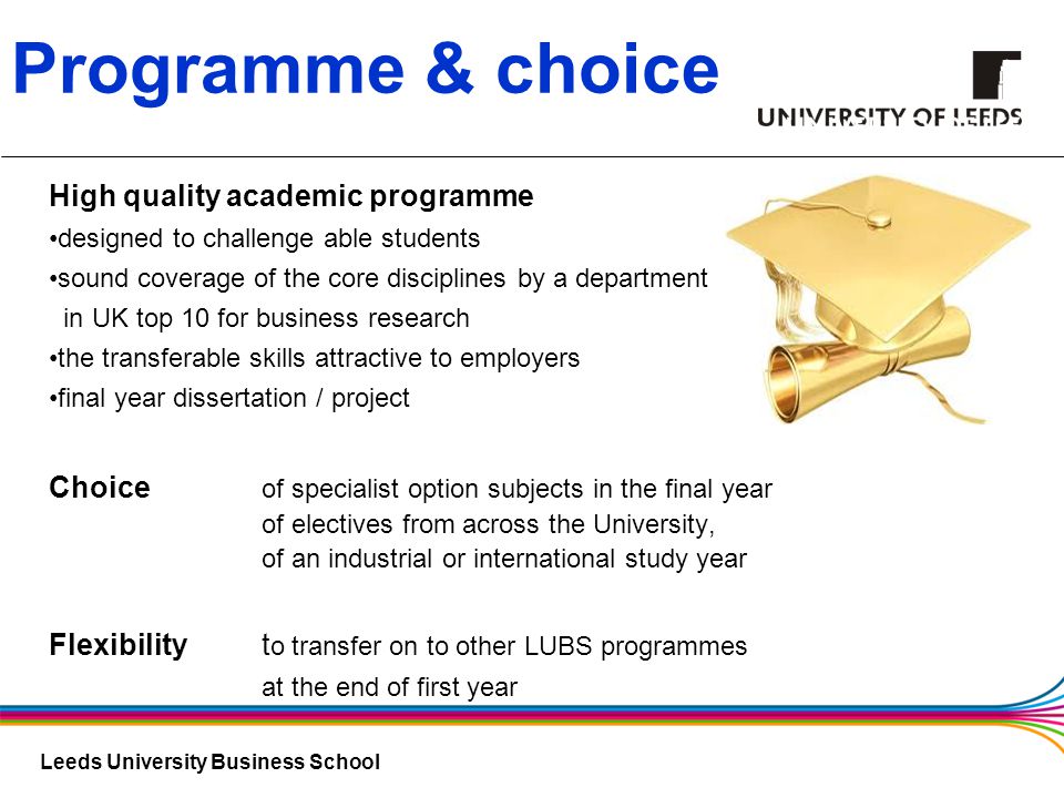 Leeds University Business School Programme & choice High quality academic programme designed to challenge able students sound coverage of the core disciplines by a department in UK top 10 for business research the transferable skills attractive to employers final year dissertation / project Choice of specialist option subjects in the final year of electives from across the University, of an industrial or international study year Flexibility t o transfer on to other LUBS programmes at the end of first year