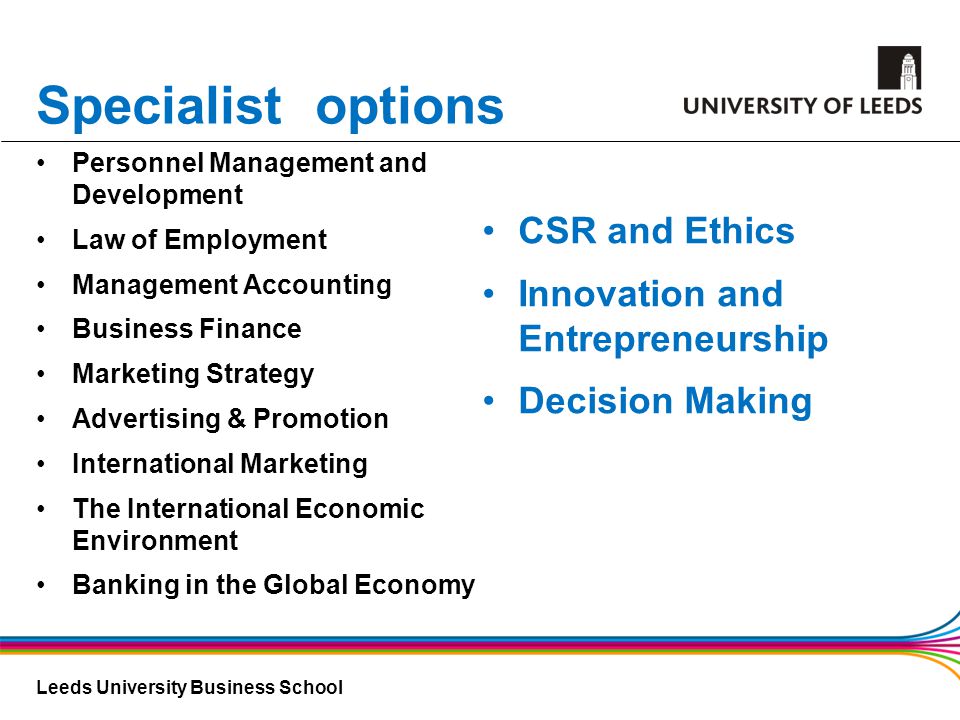 Leeds University Business School Specialist options Personnel Management and Development Law of Employment Management Accounting Business Finance Marketing Strategy Advertising & Promotion International Marketing The International Economic Environment Banking in the Global Economy CSR and Ethics Innovation and Entrepreneurship Decision Making
