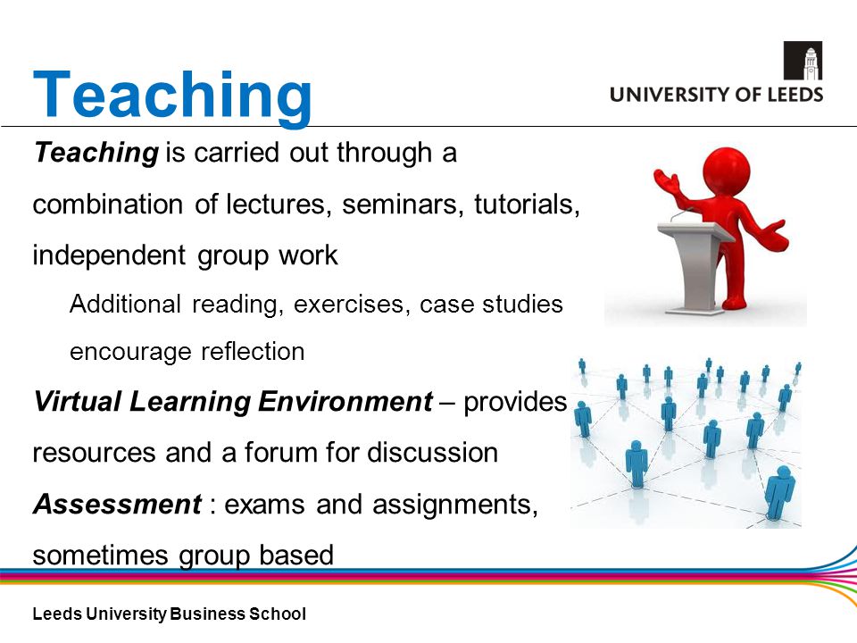 Leeds University Business School Teaching Teaching is carried out through a combination of lectures, seminars, tutorials, independent group work Additional reading, exercises, case studies encourage reflection Virtual Learning Environment – provides resources and a forum for discussion Assessment : exams and assignments, sometimes group based