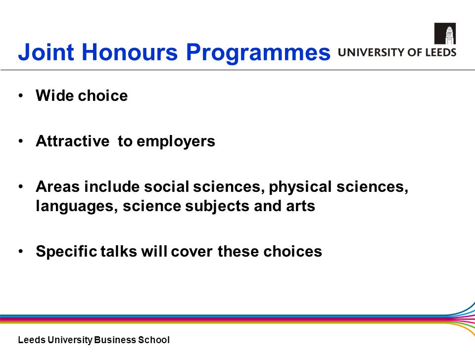 Leeds University Business School Joint Honours Programmes Wide choice Attractive to employers Areas include social sciences, physical sciences, languages, science subjects and arts Specific talks will cover these choices