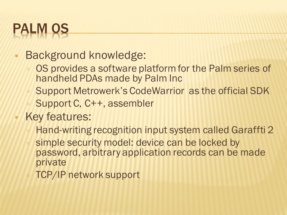  Background knowledge:  OS provides a software platform for the Palm series of handheld PDAs made by Palm Inc  Support Metrowerk’s CodeWarrior as the official SDK  Support C, C++, assembler  Key features:  Hand-writing recognition input system called Garaffti 2  simple security model: device can be locked by password, arbitrary application records can be made private  TCP/IP network support