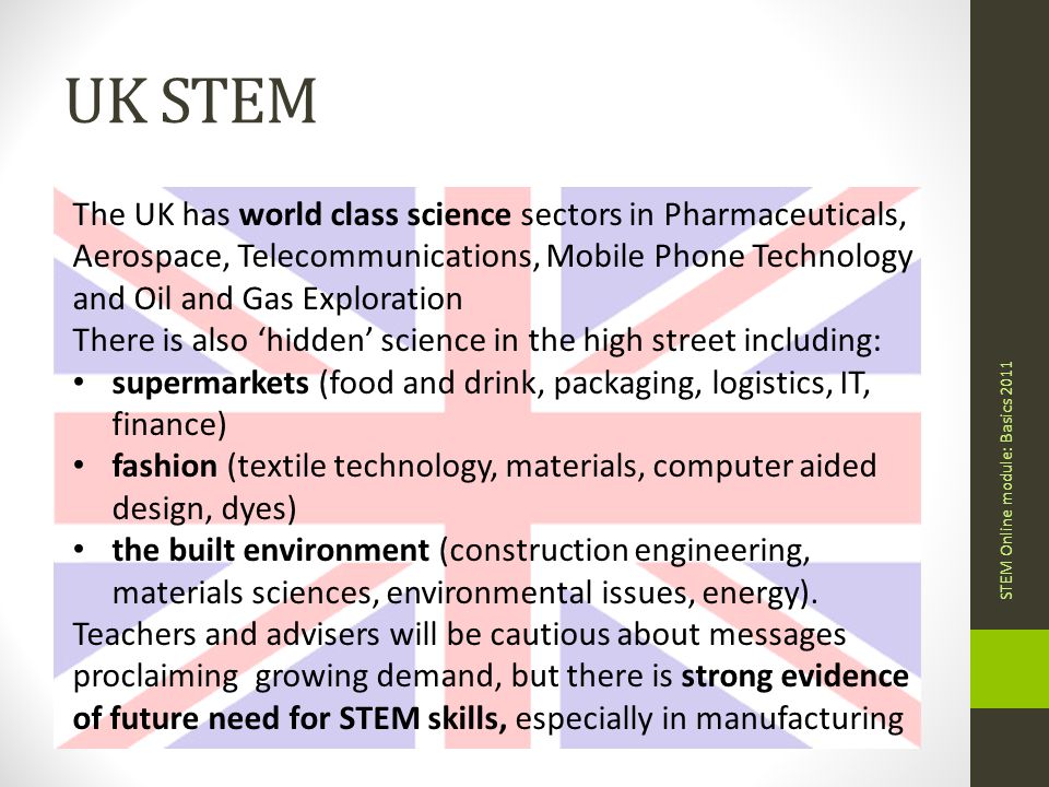 UK STEM STEM Online module: Basics 2011 The UK has world class science sectors in Pharmaceuticals, Aerospace, Telecommunications, Mobile Phone Technology and Oil and Gas Exploration There is also ‘hidden’ science in the high street including: supermarkets (food and drink, packaging, logistics, IT, finance) fashion (textile technology, materials, computer aided design, dyes) the built environment (construction engineering, materials sciences, environmental issues, energy).