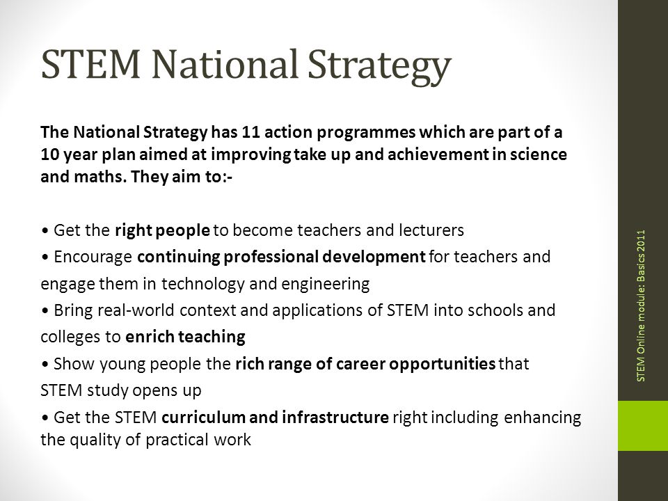 STEM National Strategy The National Strategy has 11 action programmes which are part of a 10 year plan aimed at improving take up and achievement in science and maths.