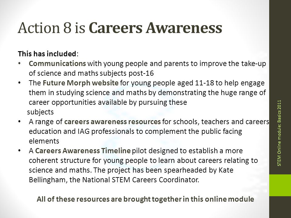 Action 8 is Careers Awareness STEM Online module: Basics 2011 This has included: Communications with young people and parents to improve the take-up of science and maths subjects post-16 The Future Morph website for young people aged to help engage them in studying science and maths by demonstrating the huge range of career opportunities available by pursuing these subjects A range of careers awareness resources for schools, teachers and careers education and IAG professionals to complement the public facing elements A Careers Awareness Timeline pilot designed to establish a more coherent structure for young people to learn about careers relating to science and maths.