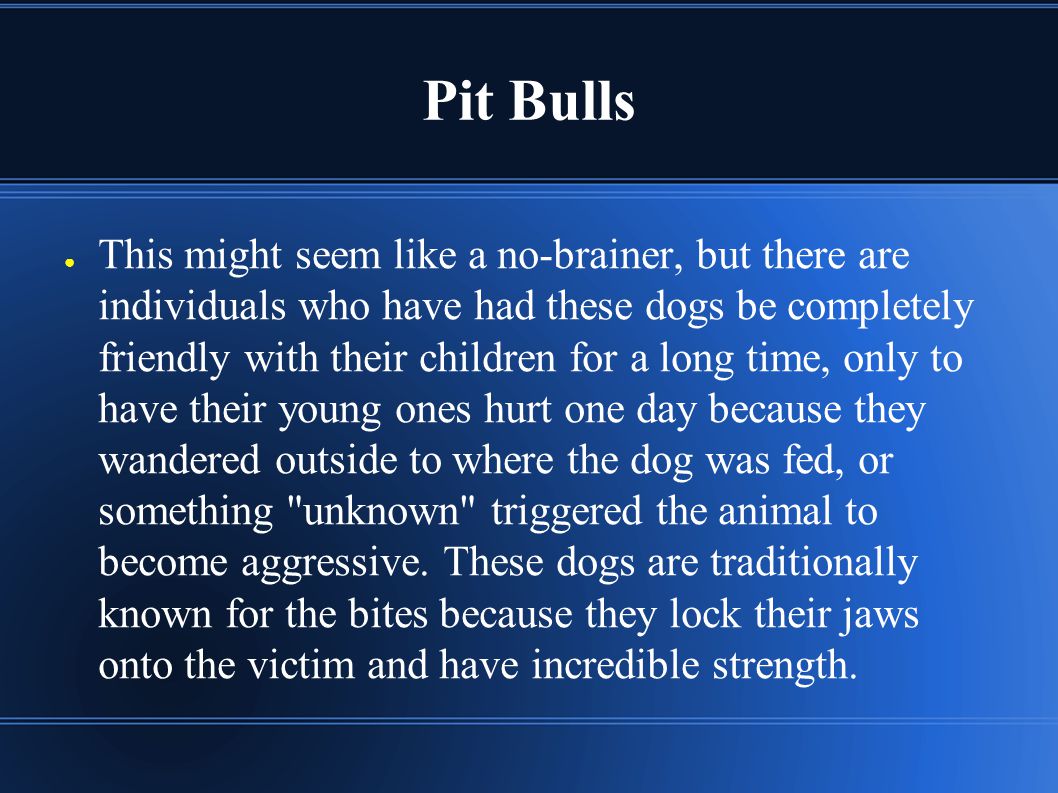 Pit Bulls ● This might seem like a no-brainer, but there are individuals who have had these dogs be completely friendly with their children for a long time, only to have their young ones hurt one day because they wandered outside to where the dog was fed, or something unknown triggered the animal to become aggressive.