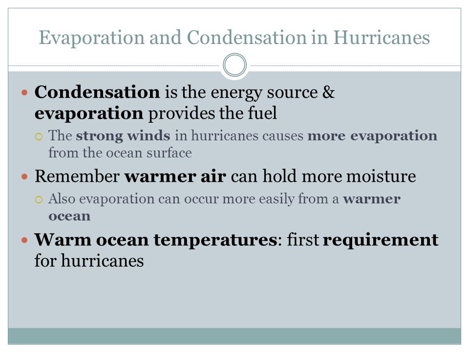 Evaporation and Condensation in Hurricanes Condensation is the energy source & evaporation provides the fuel  The strong winds in hurricanes causes more evaporation from the ocean surface Remember warmer air can hold more moisture  Also evaporation can occur more easily from a warmer ocean Warm ocean temperatures: first requirement for hurricanes