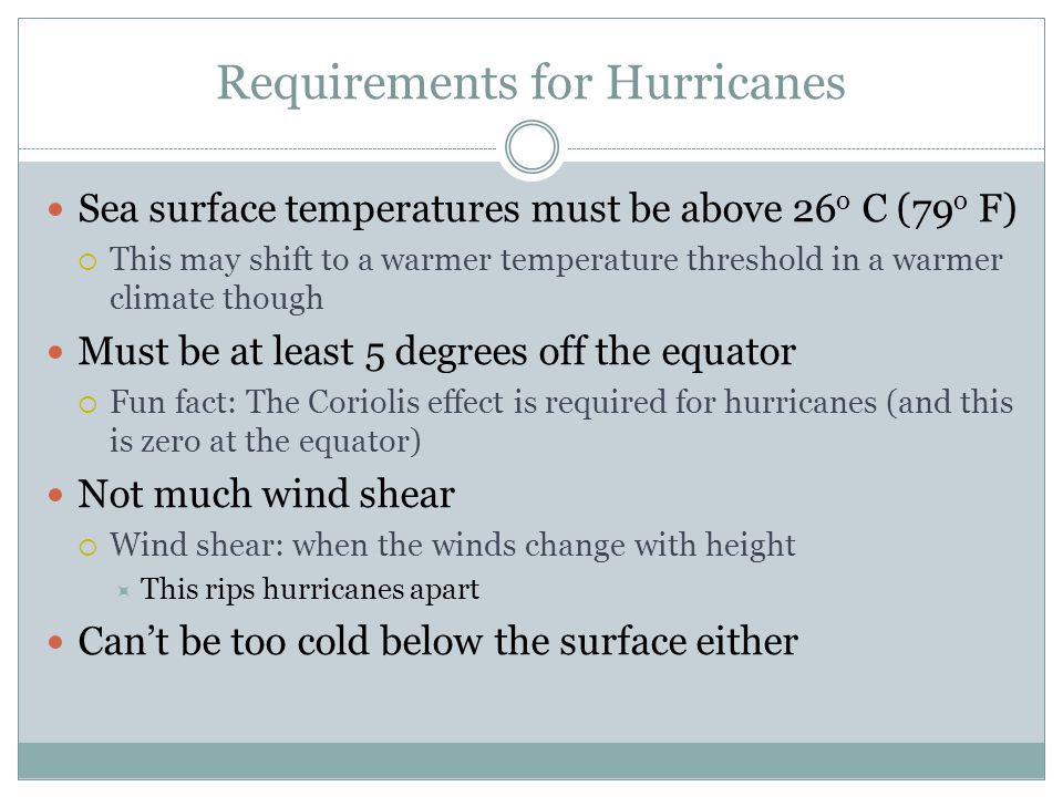 Requirements for Hurricanes Sea surface temperatures must be above 26 o C (79 o F)  This may shift to a warmer temperature threshold in a warmer climate though Must be at least 5 degrees off the equator  Fun fact: The Coriolis effect is required for hurricanes (and this is zero at the equator) Not much wind shear  Wind shear: when the winds change with height  This rips hurricanes apart Can’t be too cold below the surface either