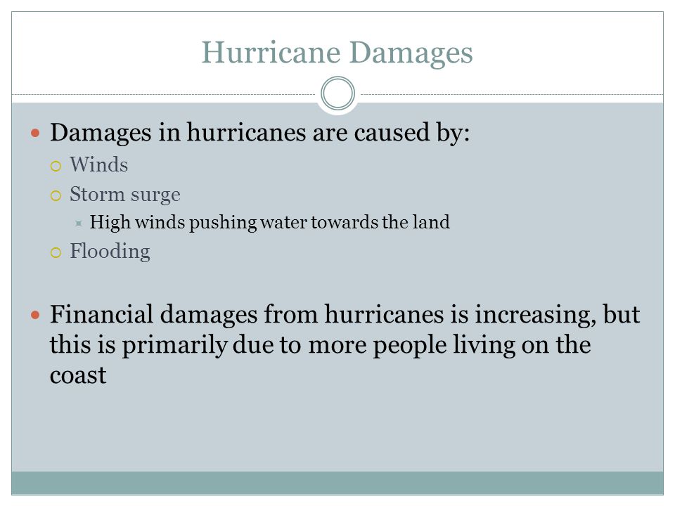 Hurricane Damages Damages in hurricanes are caused by:  Winds  Storm surge  High winds pushing water towards the land  Flooding Financial damages from hurricanes is increasing, but this is primarily due to more people living on the coast