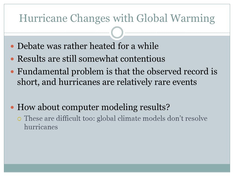 Hurricane Changes with Global Warming Debate was rather heated for a while Results are still somewhat contentious Fundamental problem is that the observed record is short, and hurricanes are relatively rare events How about computer modeling results.