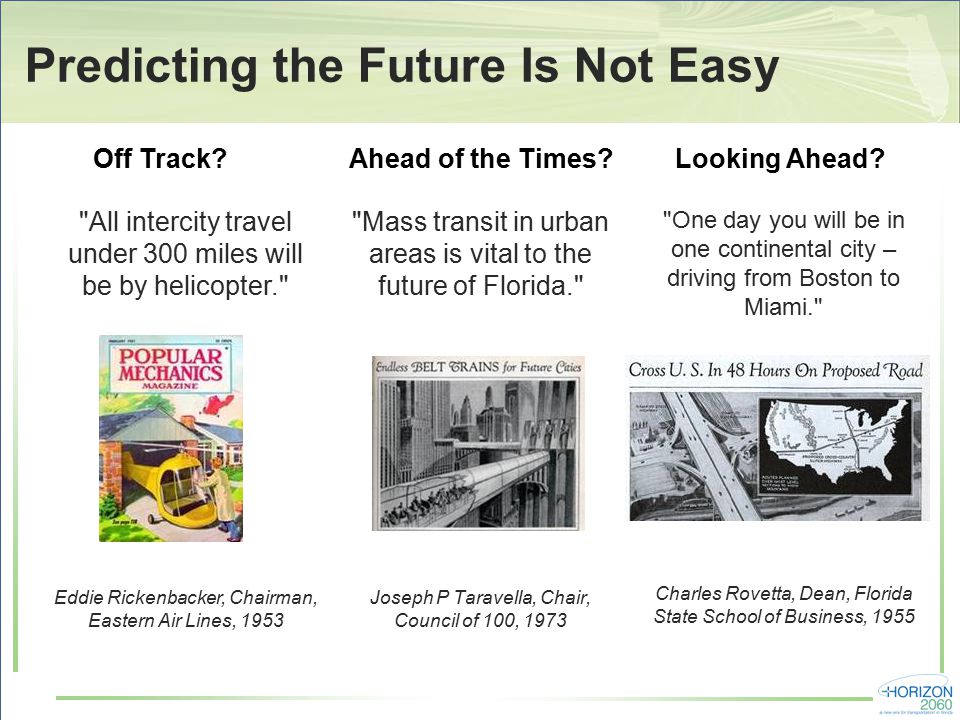 Predicting the Future Is Not Easy Mass transit in urban areas is vital to the future of Florida. Joseph P Taravella, Chair, Council of 100, 1973 All intercity travel under 300 miles will be by helicopter. Eddie Rickenbacker, Chairman, Eastern Air Lines, 1953 One day you will be in one continental city – driving from Boston to Miami. Charles Rovetta, Dean, Florida State School of Business, 1955 Ahead of the Times Off Track Looking Ahead