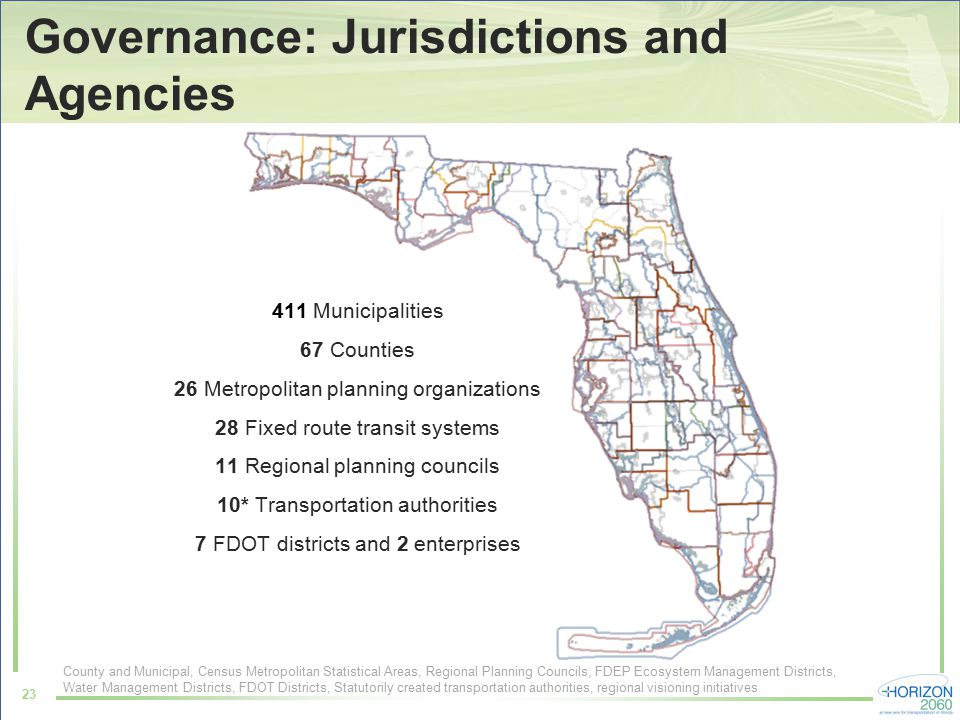 Governance: Jurisdictions and Agencies 23 County and Municipal, Census Metropolitan Statistical Areas, Regional Planning Councils, FDEP Ecosystem Management Districts, Water Management Districts, FDOT Districts, Statutorily created transportation authorities, regional visioning initiatives 411 Municipalities 67 Counties 26 Metropolitan planning organizations 28 Fixed route transit systems 11 Regional planning councils 10* Transportation authorities 7 FDOT districts and 2 enterprises
