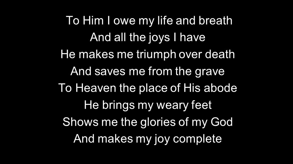 To Him I owe my life and breath And all the joys I have He makes me triumph over death And saves me from the grave To Heaven the place of His abode He brings my weary feet Shows me the glories of my God And makes my joy complete