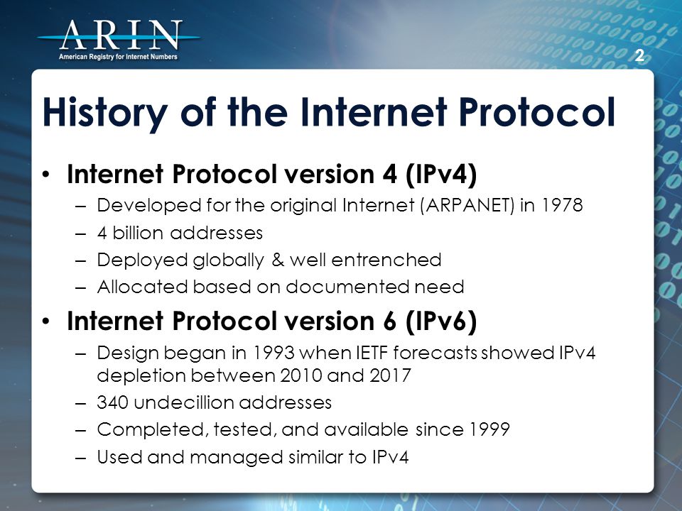 History of the Internet Protocol Internet Protocol version 4 (IPv4) – Developed for the original Internet (ARPANET) in 1978 – 4 billion addresses – Deployed globally & well entrenched – Allocated based on documented need Internet Protocol version 6 (IPv6) – Design began in 1993 when IETF forecasts showed IPv4 depletion between 2010 and 2017 – 340 undecillion addresses – Completed, tested, and available since 1999 – Used and managed similar to IPv4 2