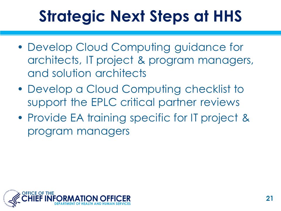 Strategic Next Steps at HHS Develop Cloud Computing guidance for architects, IT project & program managers, and solution architects Develop a Cloud Computing checklist to support the EPLC critical partner reviews Provide EA training specific for IT project & program managers 21