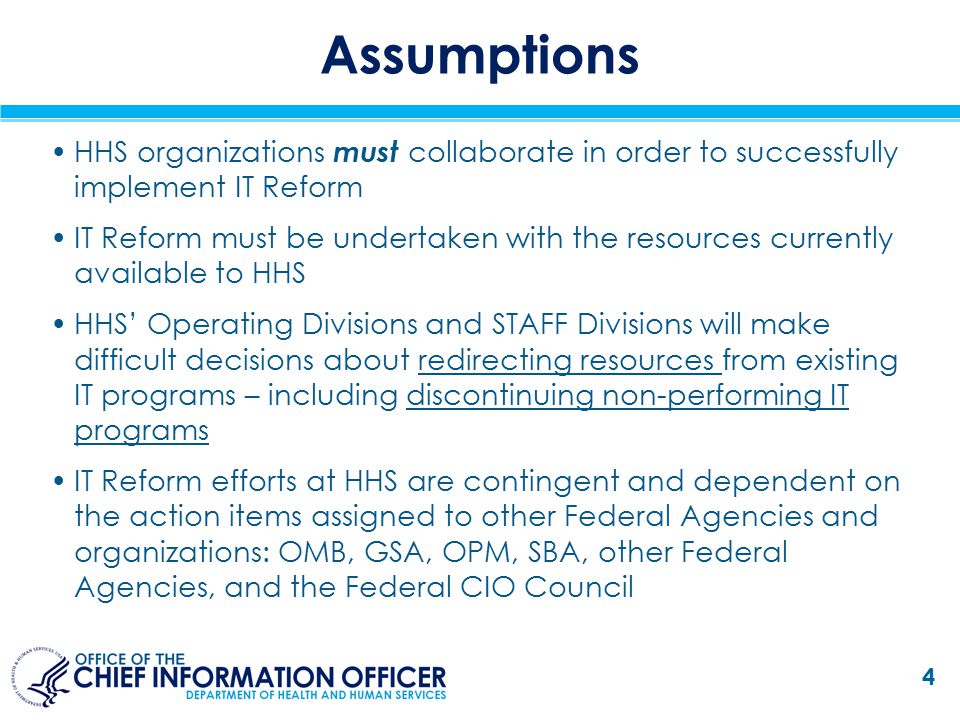 Assumptions HHS organizations must collaborate in order to successfully implement IT Reform IT Reform must be undertaken with the resources currently available to HHS HHS’ Operating Divisions and STAFF Divisions will make difficult decisions about redirecting resources from existing IT programs – including discontinuing non-performing IT programs IT Reform efforts at HHS are contingent and dependent on the action items assigned to other Federal Agencies and organizations: OMB, GSA, OPM, SBA, other Federal Agencies, and the Federal CIO Council 4