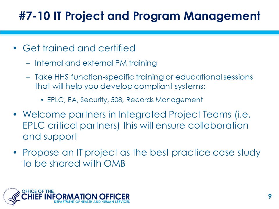 Get trained and certified –Internal and external PM training –Take HHS function-specific training or educational sessions that will help you develop compliant systems: EPLC, EA, Security, 508, Records Management Welcome partners in Integrated Project Teams (i.e.