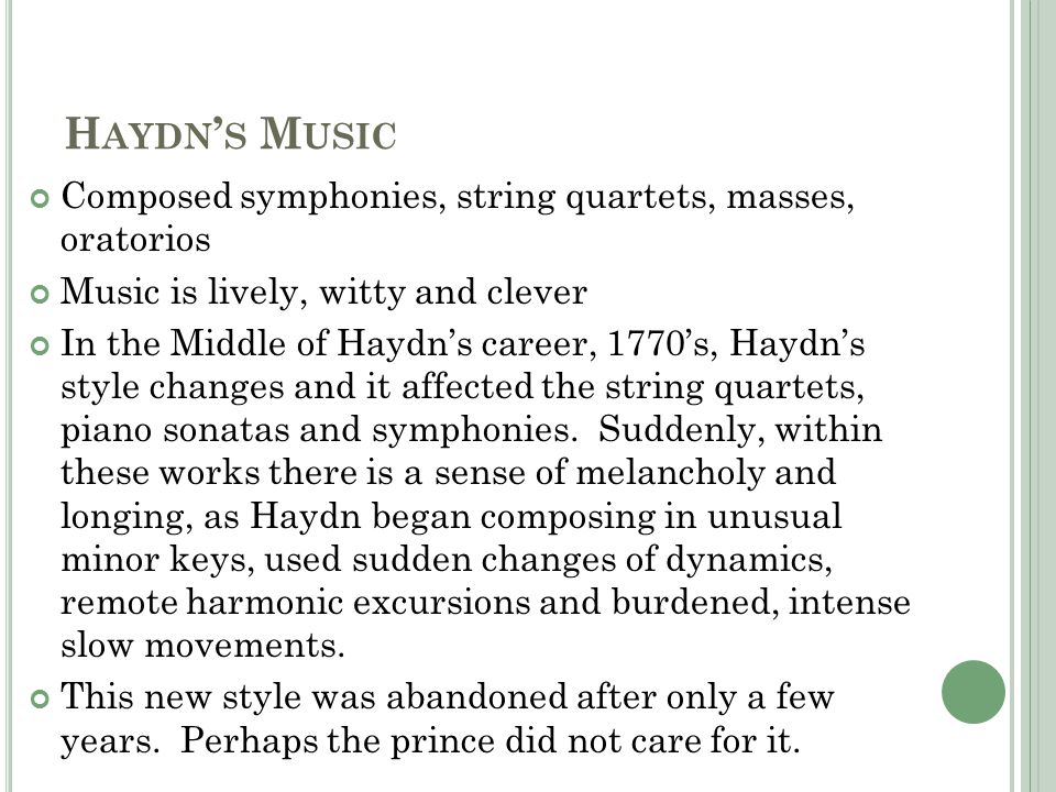 H AYDN ’ S M USIC Composed symphonies, string quartets, masses, oratorios Music is lively, witty and clever In the Middle of Haydn’s career, 1770’s, Haydn’s style changes and it affected the string quartets, piano sonatas and symphonies.