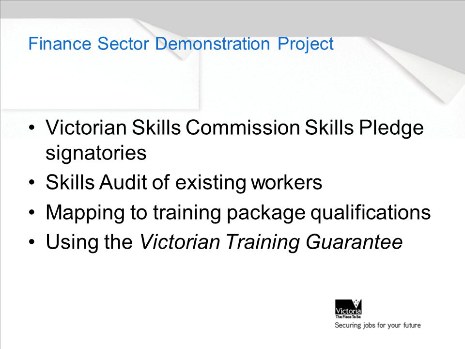 Finance Sector Demonstration Project Victorian Skills Commission Skills Pledge signatories Skills Audit of existing workers Mapping to training package qualifications Using the Victorian Training Guarantee