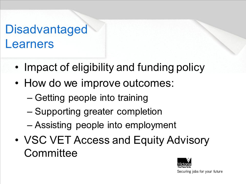 Impact of eligibility and funding policy How do we improve outcomes: –Getting people into training –Supporting greater completion –Assisting people into employment VSC VET Access and Equity Advisory Committee Disadvantaged Learners