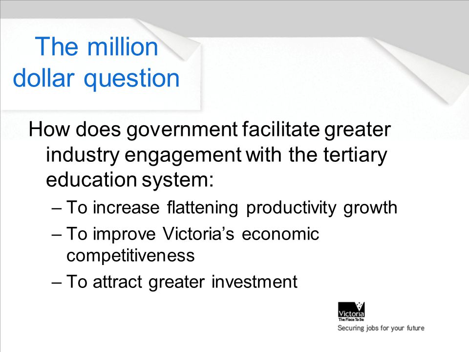 The million dollar question How does government facilitate greater industry engagement with the tertiary education system: –To increase flattening productivity growth –To improve Victoria’s economic competitiveness –To attract greater investment