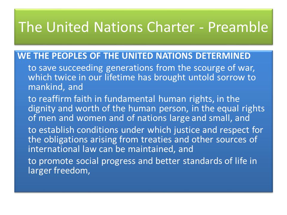 The United Nations Charter - Preamble WE THE PEOPLES OF THE UNITED NATIONS DETERMINED to save succeeding generations from the scourge of war, which twice in our lifetime has brought untold sorrow to mankind, and to reaffirm faith in fundamental human rights, in the dignity and worth of the human person, in the equal rights of men and women and of nations large and small, and to establish conditions under which justice and respect for the obligations arising from treaties and other sources of international law can be maintained, and to promote social progress and better standards of life in larger freedom, WE THE PEOPLES OF THE UNITED NATIONS DETERMINED to save succeeding generations from the scourge of war, which twice in our lifetime has brought untold sorrow to mankind, and to reaffirm faith in fundamental human rights, in the dignity and worth of the human person, in the equal rights of men and women and of nations large and small, and to establish conditions under which justice and respect for the obligations arising from treaties and other sources of international law can be maintained, and to promote social progress and better standards of life in larger freedom,