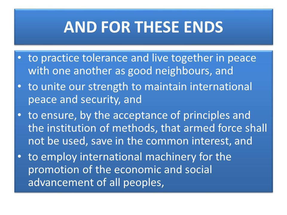 AND FOR THESE ENDS to practice tolerance and live together in peace with one another as good neighbours, and to unite our strength to maintain international peace and security, and to ensure, by the acceptance of principles and the institution of methods, that armed force shall not be used, save in the common interest, and to employ international machinery for the promotion of the economic and social advancement of all peoples, to practice tolerance and live together in peace with one another as good neighbours, and to unite our strength to maintain international peace and security, and to ensure, by the acceptance of principles and the institution of methods, that armed force shall not be used, save in the common interest, and to employ international machinery for the promotion of the economic and social advancement of all peoples,