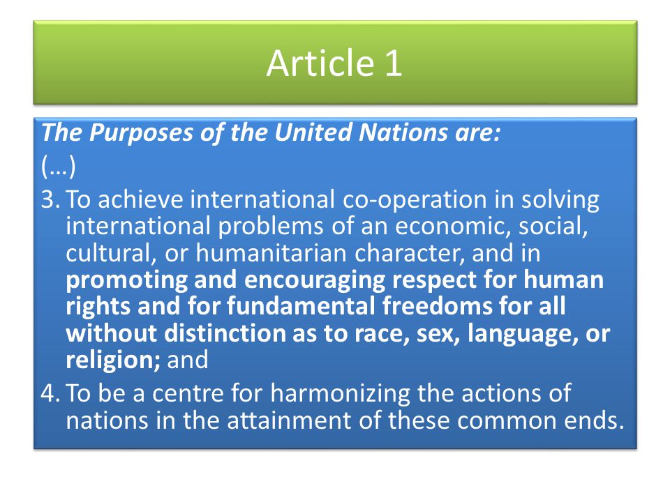 Article 1 The Purposes of the United Nations are: (…) 3.To achieve international co-operation in solving international problems of an economic, social, cultural, or humanitarian character, and in promoting and encouraging respect for human rights and for fundamental freedoms for all without distinction as to race, sex, language, or religion; and 4.To be a centre for harmonizing the actions of nations in the attainment of these common ends.
