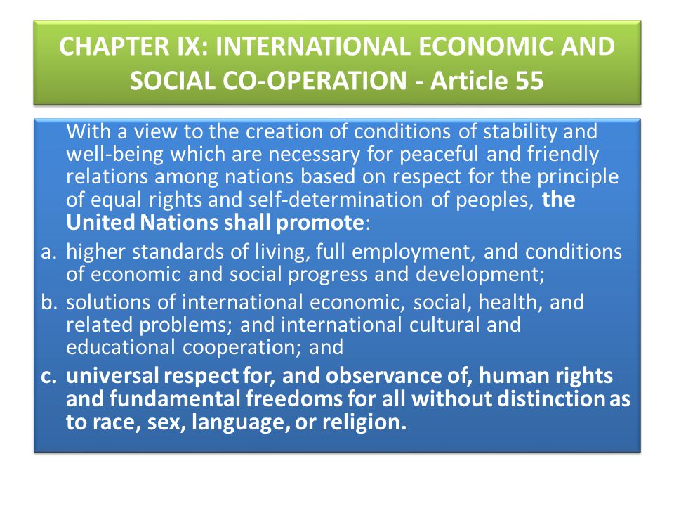 CHAPTER IX: INTERNATIONAL ECONOMIC AND SOCIAL CO-OPERATION - Article 55 With a view to the creation of conditions of stability and well-being which are necessary for peaceful and friendly relations among nations based on respect for the principle of equal rights and self-determination of peoples, the United Nations shall promote : a.
