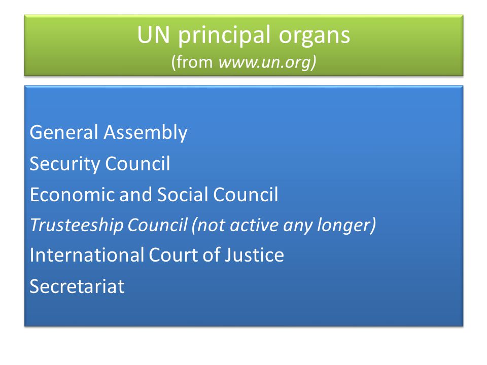 UN principal organs (from   General Assembly Security Council Economic and Social Council Trusteeship Council (not active any longer) International Court of Justice Secretariat General Assembly Security Council Economic and Social Council Trusteeship Council (not active any longer) International Court of Justice Secretariat