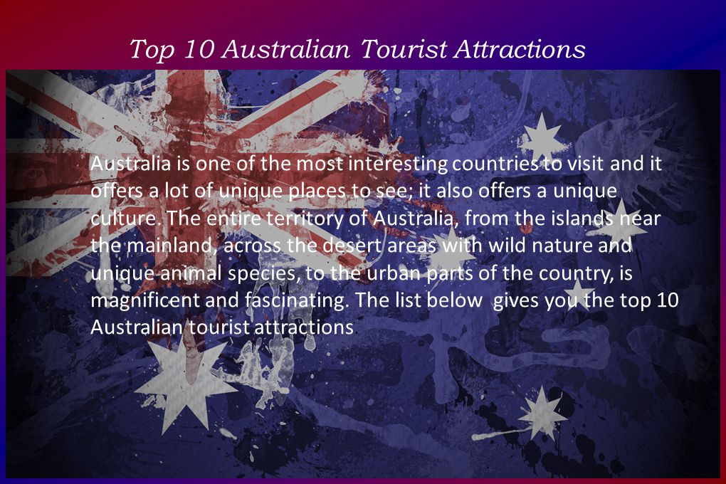 Top 10 Australian Tourist Attractions Australia is one of the most interesting countries to visit and it offers a lot of unique places to see; it also offers a unique culture.