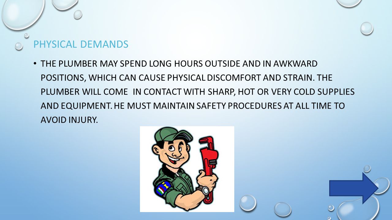 PHYSICAL DEMANDS THE PLUMBER MAY SPEND LONG HOURS OUTSIDE AND IN AWKWARD POSITIONS, WHICH CAN CAUSE PHYSICAL DISCOMFORT AND STRAIN.