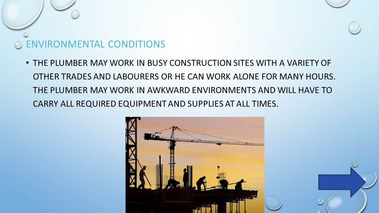 ENVIRONMENTAL CONDITIONS THE PLUMBER MAY WORK IN BUSY CONSTRUCTION SITES WITH A VARIETY OF OTHER TRADES AND LABOURERS OR HE CAN WORK ALONE FOR MANY HOURS.