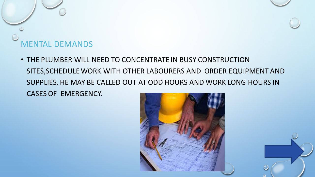 MENTAL DEMANDS THE PLUMBER WILL NEED TO CONCENTRATE IN BUSY CONSTRUCTION SITES,SCHEDULE WORK WITH OTHER LABOURERS AND ORDER EQUIPMENT AND SUPPLIES.